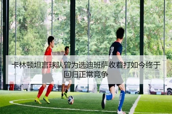 卡林顿坦言球队曾为选迪班萨收着打如今终于回归正常竞争